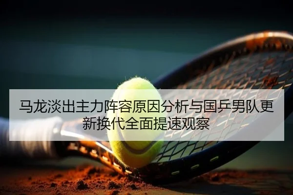 马龙淡出主力阵容原因分析与国乒男队更新换代全面提速观察
