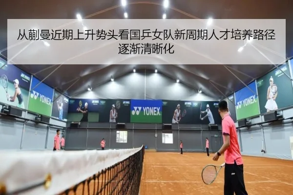 从蒯曼近期上升势头看国乒女队新周期人才培养路径逐渐清晰化