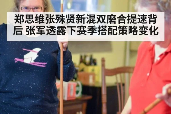 郑思维张殊贤新混双磨合提速背后 张军透露下赛季搭配策略变化