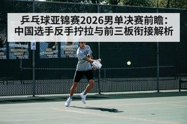 乒乓球亚锦赛2026男单决赛前瞻:中国选手反手拧拉与前三板衔接解析