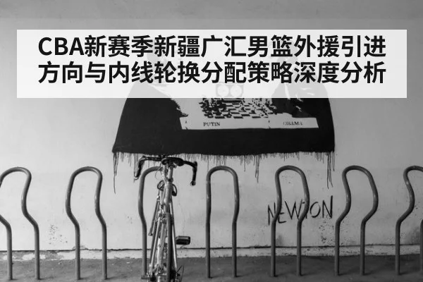 CBA新赛季新疆广汇男篮外援引进方向与内线轮换分配策略深度分析