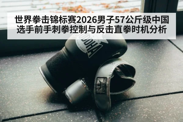 世界拳击锦标赛2026男子57公斤级中国选手前手刺拳控制与反击直拳时机分析