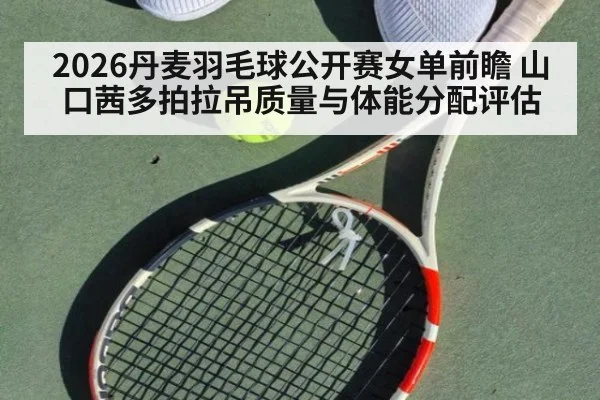 2026丹麦羽毛球公开赛女单前瞻 山口茜多拍拉吊质量与体能分配评估